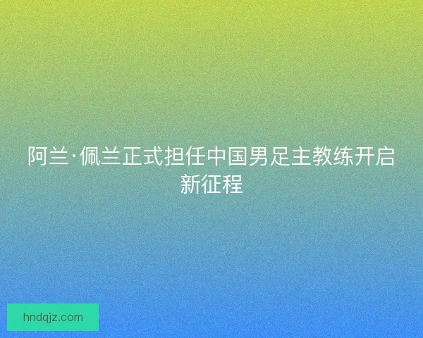 阿兰·佩兰正式担任中国男足主教练开启新征程