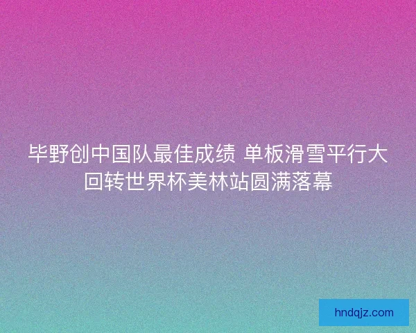 毕野创中国队最佳成绩 单板滑雪平行大回转世界杯美林站圆满落幕