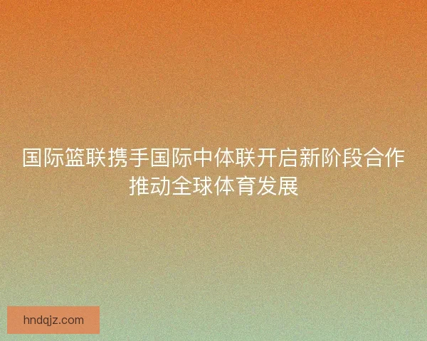 国际篮联携手国际中体联开启新阶段合作推动全球体育发展