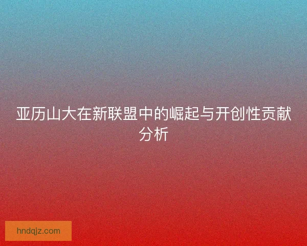 亚历山大在新联盟中的崛起与开创性贡献分析