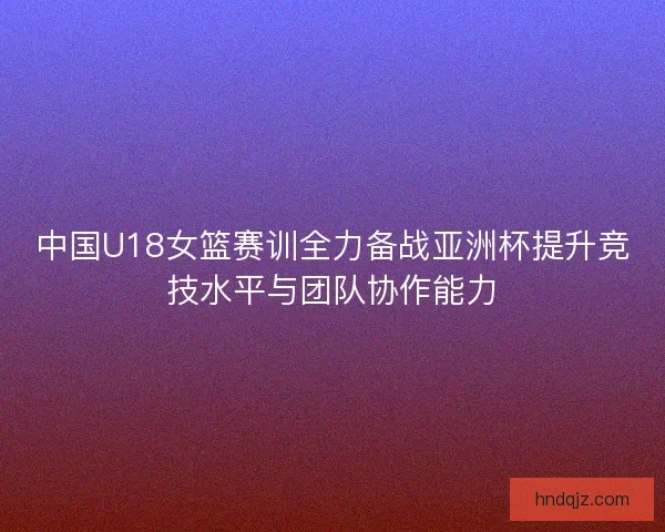 中国U18女篮赛训全力备战亚洲杯提升竞技水平与团队协作能力