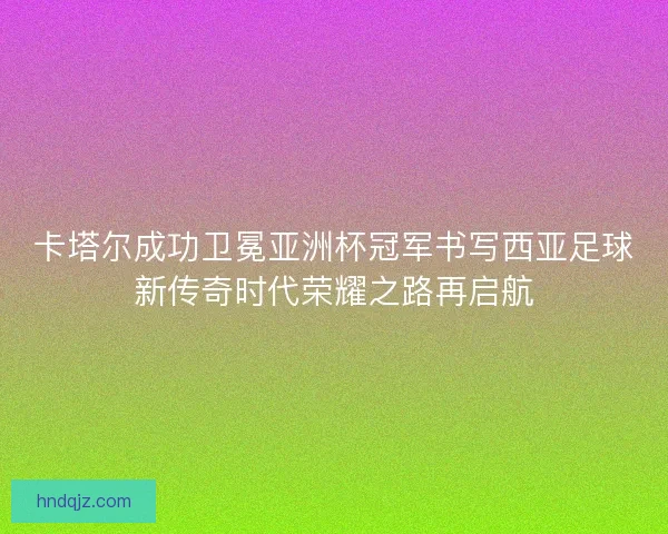 卡塔尔成功卫冕亚洲杯冠军书写西亚足球新传奇时代荣耀之路再启航