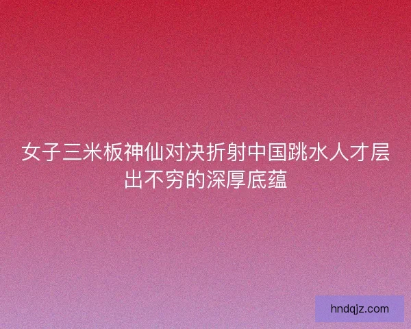 女子三米板神仙对决折射中国跳水人才层出不穷的深厚底蕴