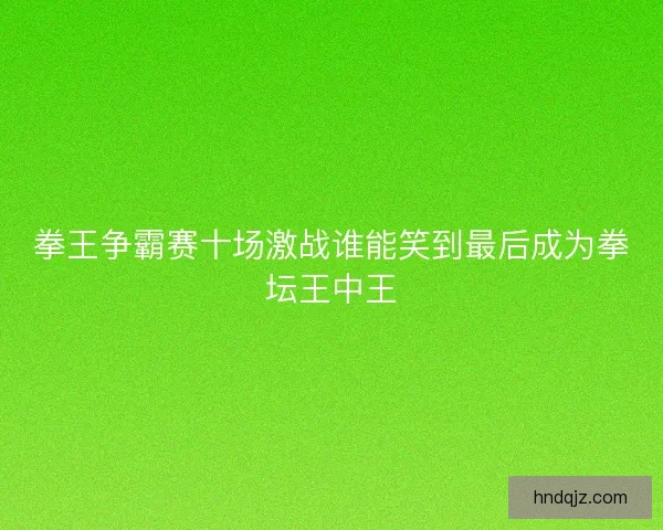 拳王争霸赛十场激战谁能笑到最后成为拳坛王中王