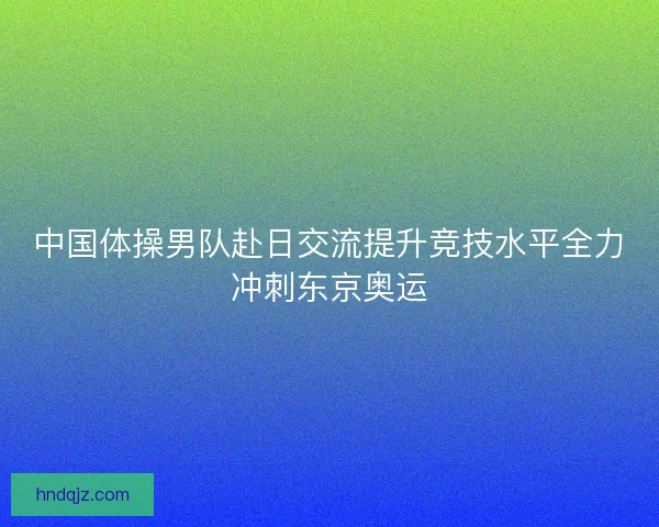 中国体操男队赴日交流提升竞技水平全力冲刺东京奥运