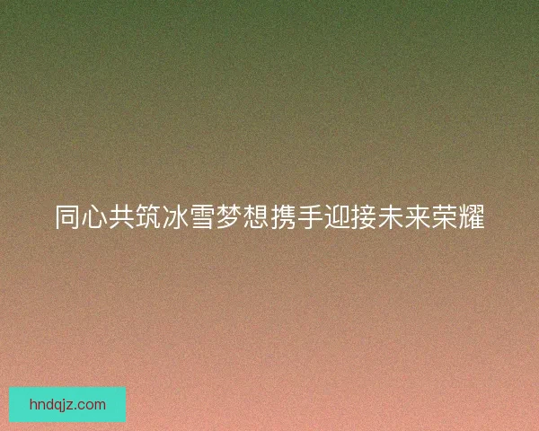 同心共筑冰雪梦想携手迎接未来荣耀
