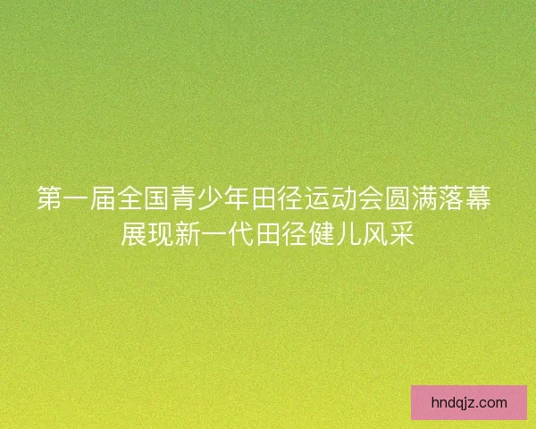 第一届全国青少年田径运动会圆满落幕 展现新一代田径健儿风采