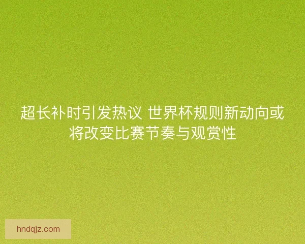 超长补时引发热议 世界杯规则新动向或将改变比赛节奏与观赏性