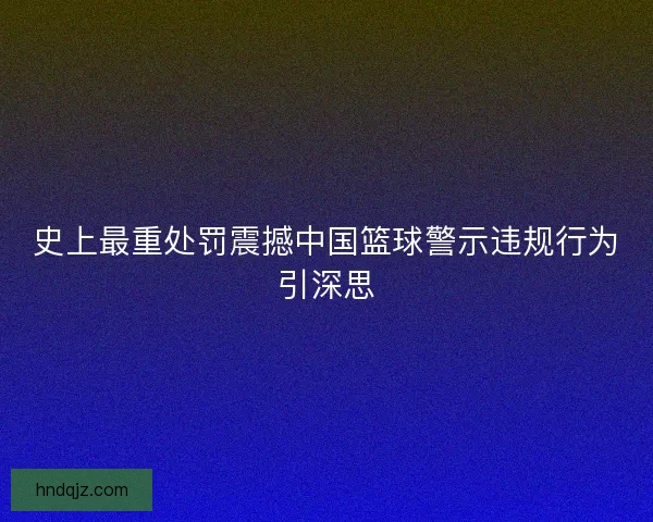 史上最重处罚震撼中国篮球警示违规行为引深思