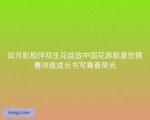 如月影相伴双生花绽放中国花游新星世锦赛淬炼成长书写青春荣光