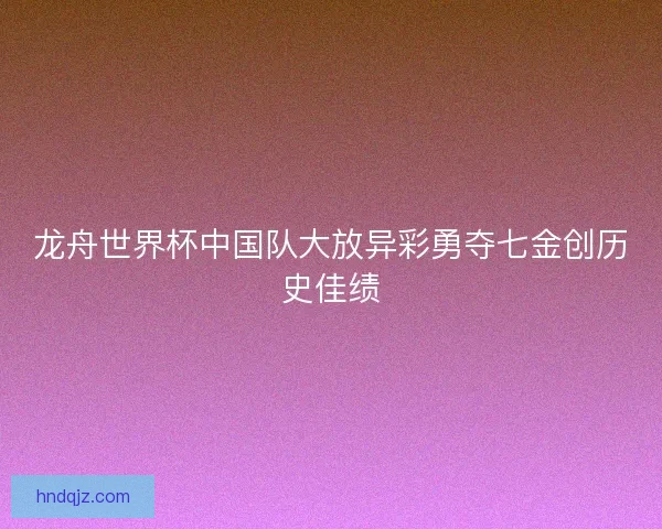 龙舟世界杯中国队大放异彩勇夺七金创历史佳绩