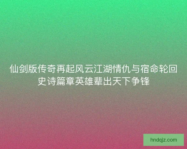 仙剑版传奇再起风云江湖情仇与宿命轮回史诗篇章英雄辈出天下争锋