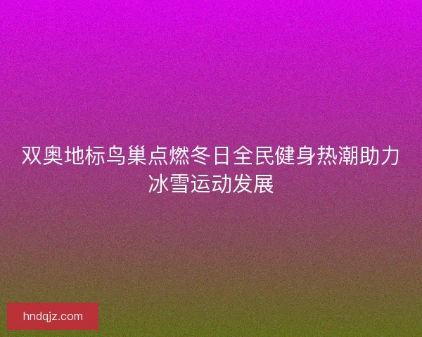 双奥地标鸟巢点燃冬日全民健身热潮助力冰雪运动发展