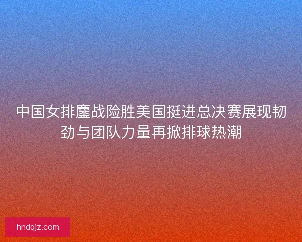 中国女排鏖战险胜美国挺进总决赛展现韧劲与团队力量再掀排球热潮