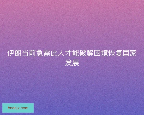 伊朗当前急需此人才能破解困境恢复国家发展