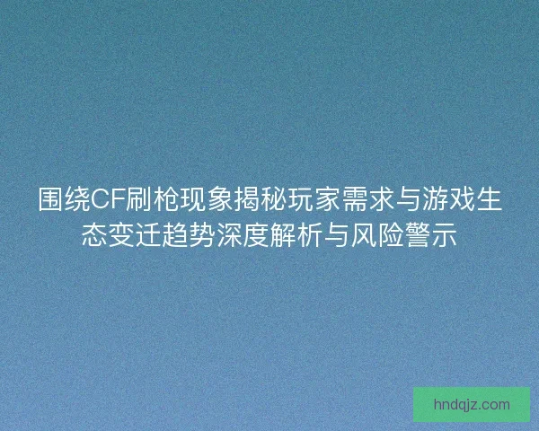 围绕CF刷枪现象揭秘玩家需求与游戏生态变迁趋势深度解析与风险警示