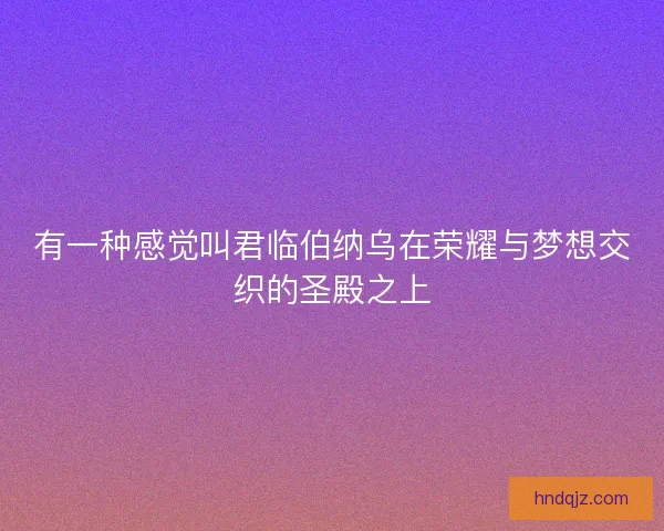 有一种感觉叫君临伯纳乌在荣耀与梦想交织的圣殿之上