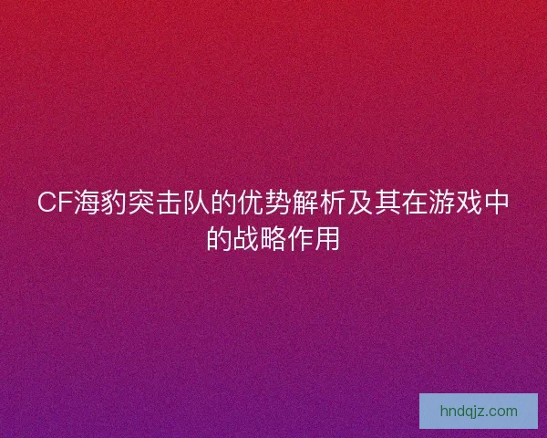 CF海豹突击队的优势解析及其在游戏中的战略作用